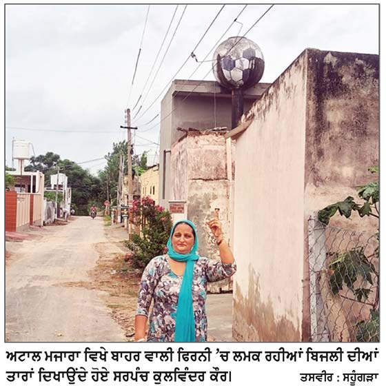 ਅਟਾਲ ਮਜਾਰਾ ਪਿੰਡ ਦੀ ਫਿਰਨੀ ’ਤੇ ਬਿਜਲੀ ਦੀਆਂ ਲਮਕ ਰਹੀਆਂ ਤਾਰਾਂ ਕਿਸੇ ਵੇਲੇ ਵੀ ਬਣ ਸਕਦੀਆਂ ਨੇ ਹਾਦਸੇ ਦਾ ਕਾਰਨ
ਇੱਕ ਸਾਲ ਬੀਤ ਜਾਣ ਮਗਰੋਂ ਬਿਜਲੀ ਵਿਭਾਗ ਵੱਲੋਂ ਕੋਈ ਵੀ ਕਾਰਵਾਈ ਨਹੀਂ ਕੀਤੀ ਗਈ -ਸਰਪੰਚ ਕੁਲਵਿੰਦਰ ਕੌਰ
