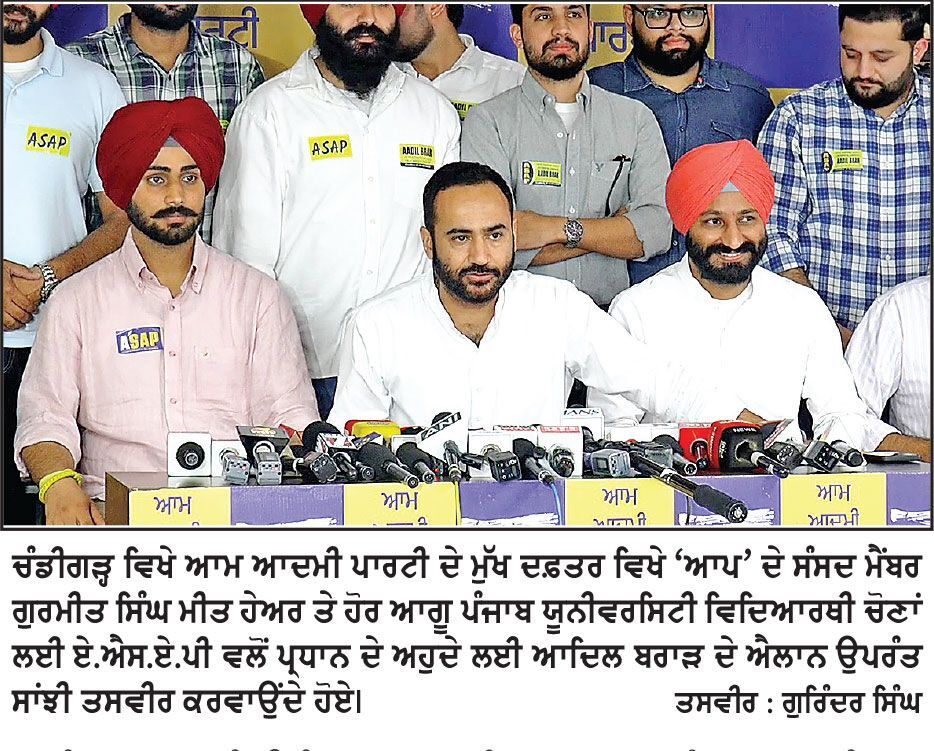 ‘ਆਪ’ ਨੇ ਹਮੇਸ਼ਾ ਵਿਦਿਆਰਥੀ ਸਰਗਰਮੀ ਨੂੰ ਉਤਸ਼ਾਹਿਤ ਕੀਤਾ ਹੈ ਤੇ ਨੌਜਵਾਨਾਂ ਨੂੰ ਰਾਜਨੀਤੀ ਵਿਚ ਇਕ ਮੰਚ ਦਿੱਤਾ ਹੈ- ਮੀਤ ਹੇਅਰ
ਏ. ਐਸ. ਏ. ਪੀ. ਨੇ ਪੰਜਾਬ ਯੂਨੀਵਰਸਿਟੀ ਵਿਦਿਆਰਥੀ ਚੋਣਾਂ ਲਈ ਆਦਿਲ ਬਰਾੜ ਨੂੰ ਪ੍ਰਧਾਨਗੀ ਅਹੁਦੇ ਦਾ ਉਮੀਦਵਾਰ ਐਲਾਨਿਆ